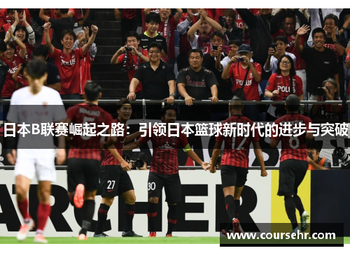 日本B联赛崛起之路:引领日本篮球新时代的进步与突破 日本B联赛崛起之路:引领日本篮球新时代的进步与突破