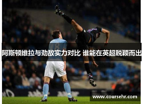 阿斯顿维拉与劲敌实力对比 谁能在英超脱颖而出
