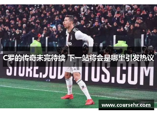 C罗的传奇未完待续 下一站将会是哪里引发热议